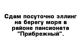 Сдам посуточно эллинг на берегу моря в районе пансионата “Прибрежный“. 